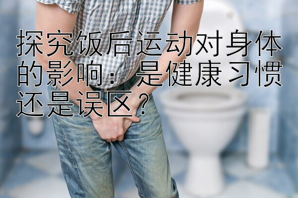 探究饭后运动对身体的影响：是健康习惯还是误区？