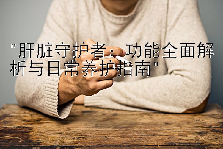 肝脏守护者：功能全面解析与日常养护指南