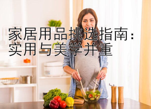 家居用品挑选指南：实用与美学并重