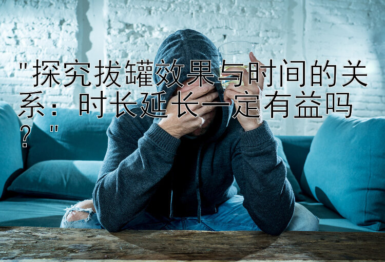 探究拔罐效果与时间的关系：时长延长一定有益吗？