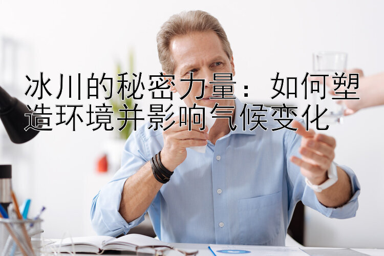 冰川的秘密力量：如何塑造环境并影响气候变化