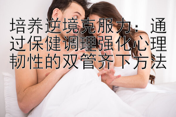 培养逆境克服力：通过保健调理强化心理韧性的双管齐下方法