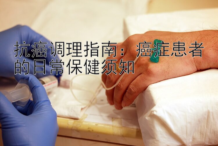 抗癌调理指南：癌症患者的日常保健须知