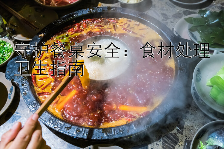 守护餐桌安全：食材处理卫生指南