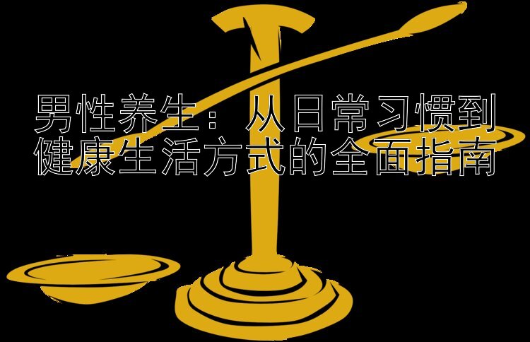 男性养生：从日常习惯到健康生活方式的全面指南