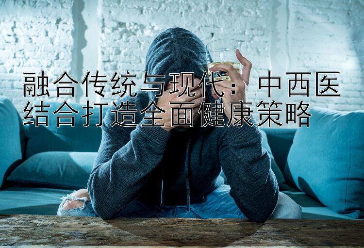 融合传统与现代：中西医结合打造全面健康策略