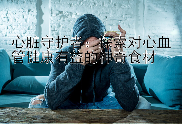 心脏守护者：探索对心血管健康有益的神奇食材