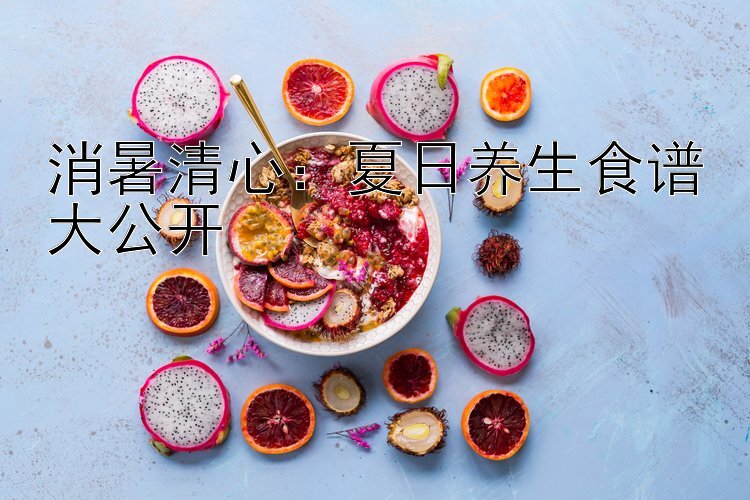 消暑清心：夏日养生食谱大公开