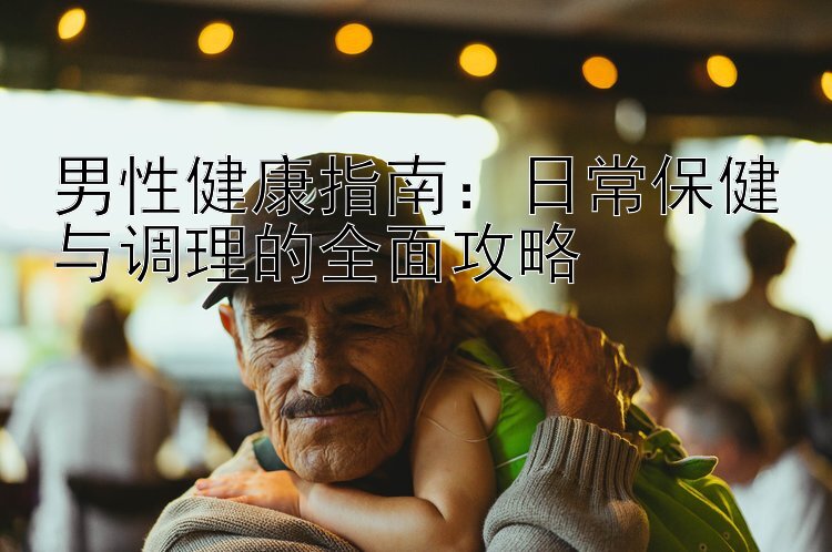 男性健康指南：日常保健与调理的全面攻略