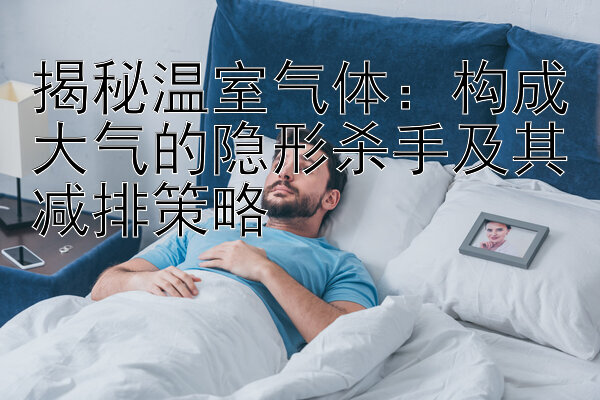 揭秘温室气体：构成大气的隐形杀手及其减排策略