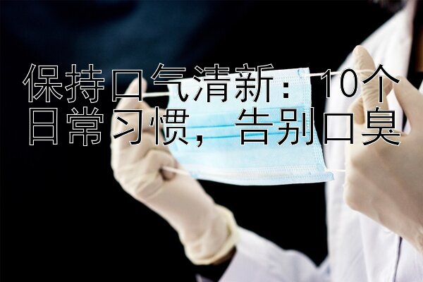 保持口气清新：10个日常习惯，告别口臭