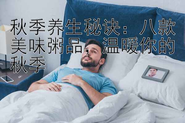 秋季养生秘诀：八款美味粥品，温暖你的秋季