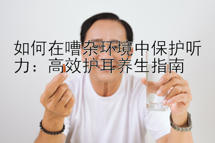 如何在嘈杂环境中保护听力：高效护耳养生指南