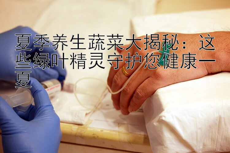 夏季养生蔬菜大揭秘：这些绿叶精灵守护您健康一夏