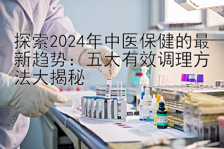 探索2024年中医保健的最新趋势：五大有效调理方法大揭秘