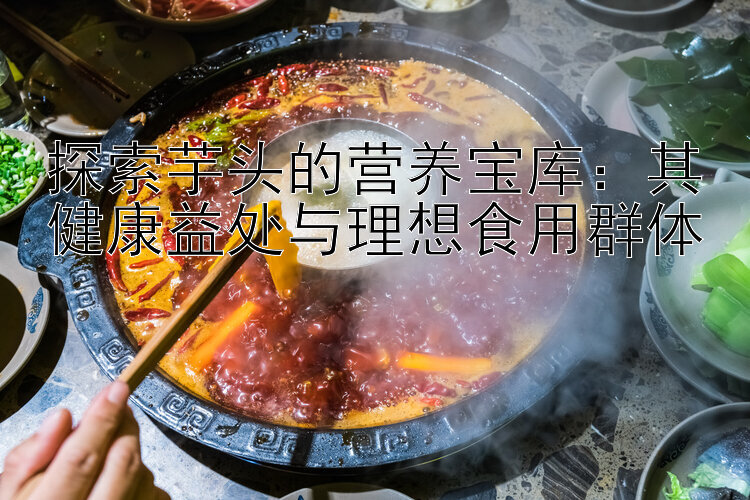 探索芋头的营养宝库：其健康益处与理想食用群体