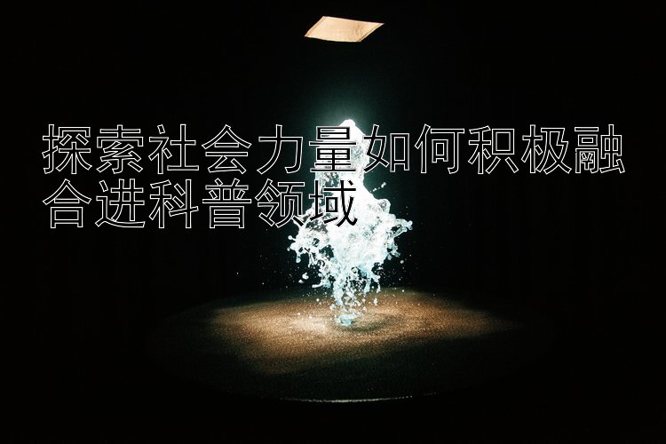 探索社会力量如何积极融合进科普领域