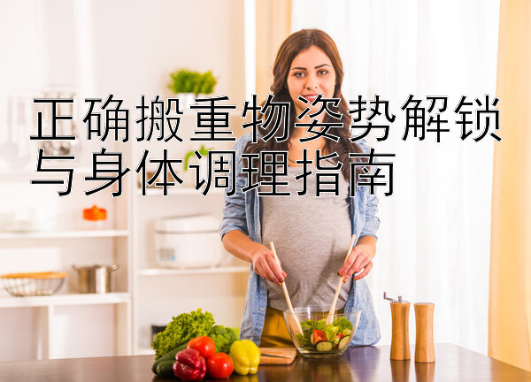 正确搬重物姿势解锁与身体调理指南