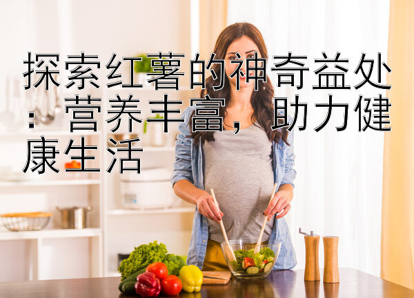 探索红薯的神奇益处：营养丰富，助力健康生活