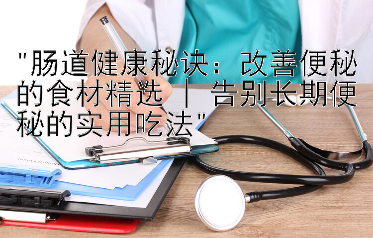 肠道健康秘诀：改善便秘的食材精选 | 告别长期便秘的实用吃法