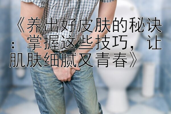 《养出好皮肤的秘诀：掌握这些技巧，让肌肤细腻又青春》