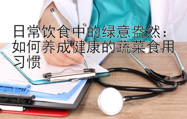 日常饮食中的绿意盎然：如何养成健康的蔬菜食用习惯