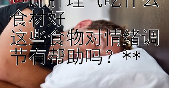 **疏肝理气吃什么食材好  
这些食物对情绪调节有帮助吗？**