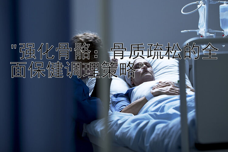 强化骨骼：骨质疏松的全面保健调理策略