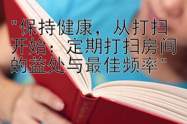 保持健康，从打扫开始：定期打扫房间的益处与最佳频率